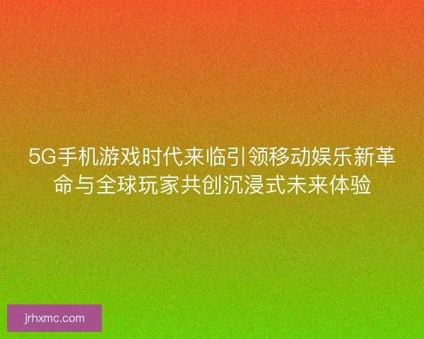 5G手机游戏时代来临引领移动娱乐新革命与全球玩家共创沉浸式未来体验